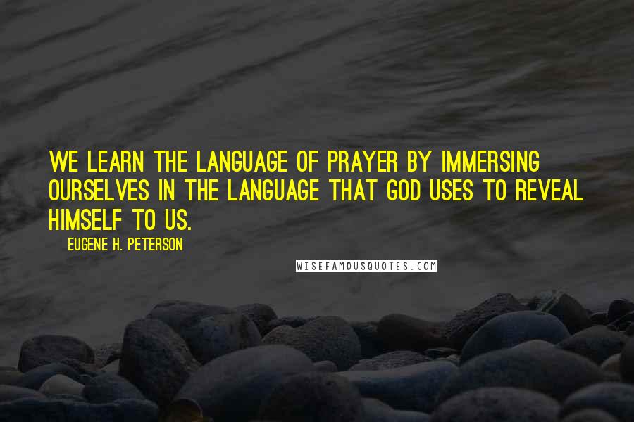 Eugene H. Peterson quotes: We learn the language of prayer by immersing ourselves in the language that God uses to reveal Himself to us. Eugene H. Peterson quotes: We learn the language of prayer by immersing ourselves in the language that God uses to reveal Himself to us.