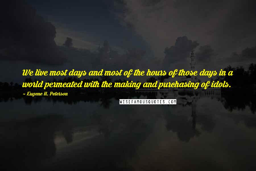 Eugene H. Peterson quotes: We live most days and most of the hours of those days in a world permeated with the making and purchasing of idols.