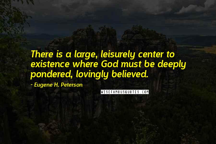 Eugene H. Peterson quotes: There is a large, leisurely center to existence where God must be deeply pondered, lovingly believed. Eugene H. Peterson quotes: There is a large, leisurely center to existence where God must be deeply pondered, lovingly believed.
