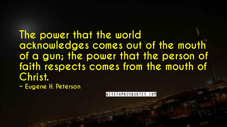 Eugene H. Peterson quotes: The power that the world acknowledges comes out of the mouth of a gun; the power that the person of faith respects comes from the mouth of Christ.