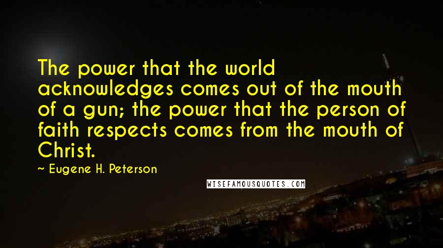 Eugene H. Peterson quotes: The power that the world acknowledges comes out of the mouth of a gun; the power that the person of faith respects comes from the mouth of Christ. Eugene H. Peterson quotes: The power that the world acknowledges comes out of the mouth of a gun; the power that the person of faith respects comes from the mouth of Christ.