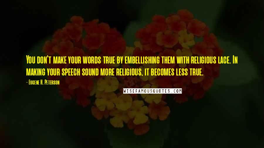 Eugene H. Peterson quotes: You don't make your words true by embellishing them with religious lace. In making your speech sound more religious, it becomes less true. Eugene H. Peterson quotes: You don't make your words true by embellishing them with religious lace. In making your speech sound more religious, it becomes less true.