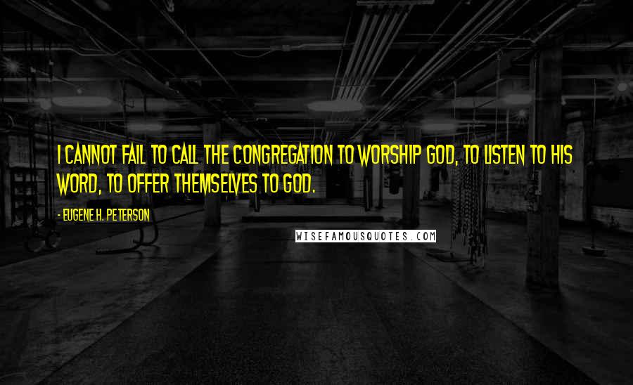 Eugene H. Peterson quotes: I cannot fail to call the congregation to worship God, to listen to his Word, to offer themselves to God.