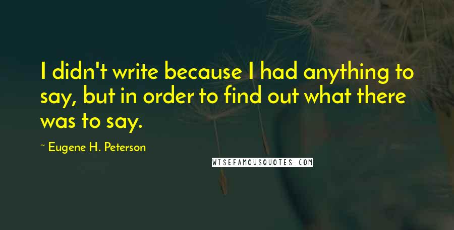 Eugene H. Peterson quotes: I didn't write because I had anything to say, but in order to find out what there was to say.