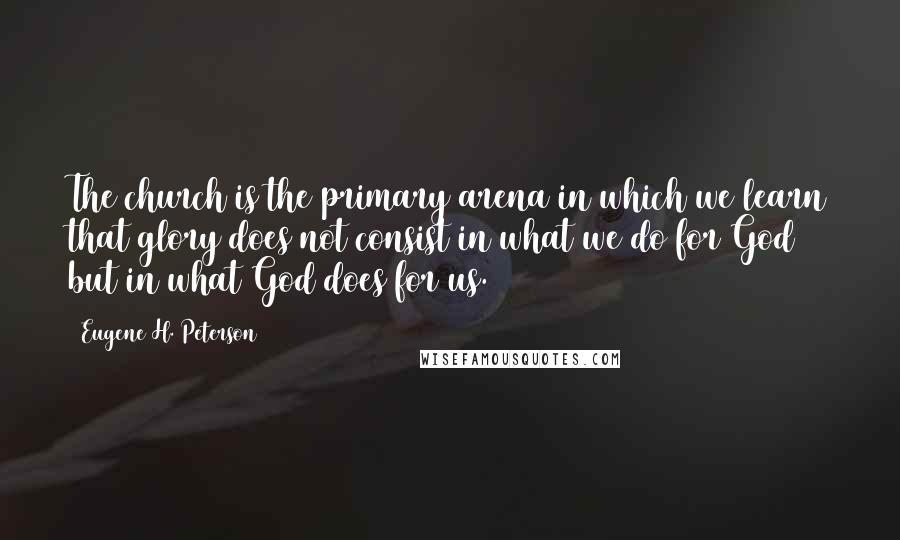 Eugene H. Peterson quotes: The church is the primary arena in which we learn that glory does not consist in what we do for God but in what God does for us.
