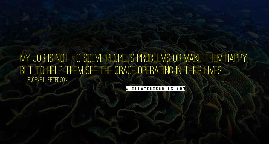 Eugene H. Peterson quotes: My job is not to solve people's problems or make them happy, but to help them see the grace operating in their lives. Eugene H. Peterson quotes: My job is not to solve people's problems or make them happy, but to help them see the grace operating in their lives.