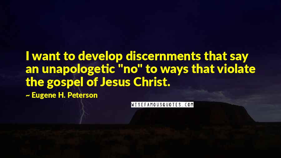 Eugene H. Peterson quotes: I want to develop discernments that say an unapologetic "no" to ways that violate the gospel of Jesus Christ.