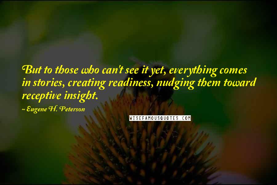 Eugene H. Peterson quotes: But to those who can't see it yet, everything comes in stories, creating readiness, nudging them toward receptive insight. Eugene H. Peterson quotes: But to those who can't see it yet, everything comes in stories, creating readiness, nudging them toward receptive insight.