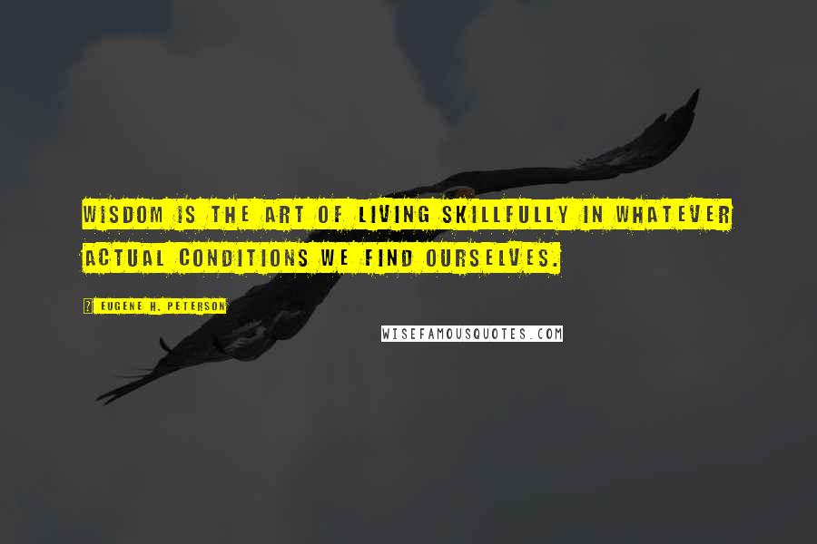 Eugene H. Peterson quotes: Wisdom is the art of living skillfully in whatever actual conditions we find ourselves.