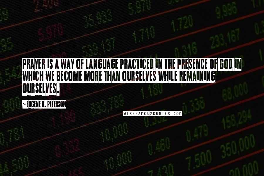 Eugene H. Peterson quotes: Prayer is a way of language practiced in the presence of God in which we become more than ourselves while remaining ourselves. Eugene H. Peterson quotes: Prayer is a way of language practiced in the presence of God in which we become more than ourselves while remaining ourselves.