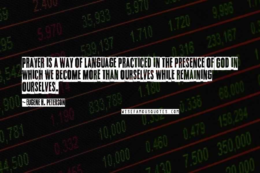 Eugene H. Peterson quotes: Prayer is a way of language practiced in the presence of God in which we become more than ourselves while remaining ourselves.