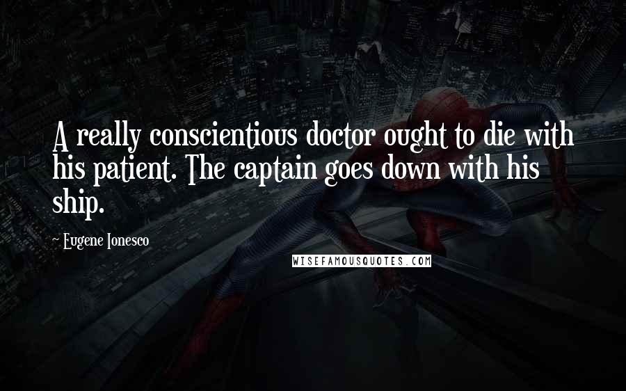 Eugene Ionesco quotes: A really conscientious doctor ought to die with his patient. The captain goes down with his ship.