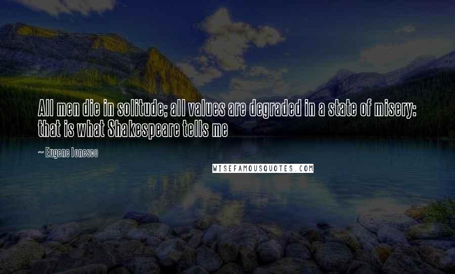 Eugene Ionesco quotes: All men die in solitude; all values are degraded in a state of misery: that is what Shakespeare tells me