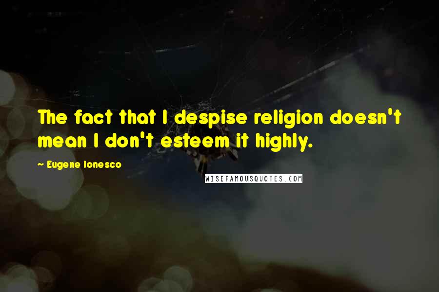 Eugene Ionesco quotes: The fact that I despise religion doesn't mean I don't esteem it highly.