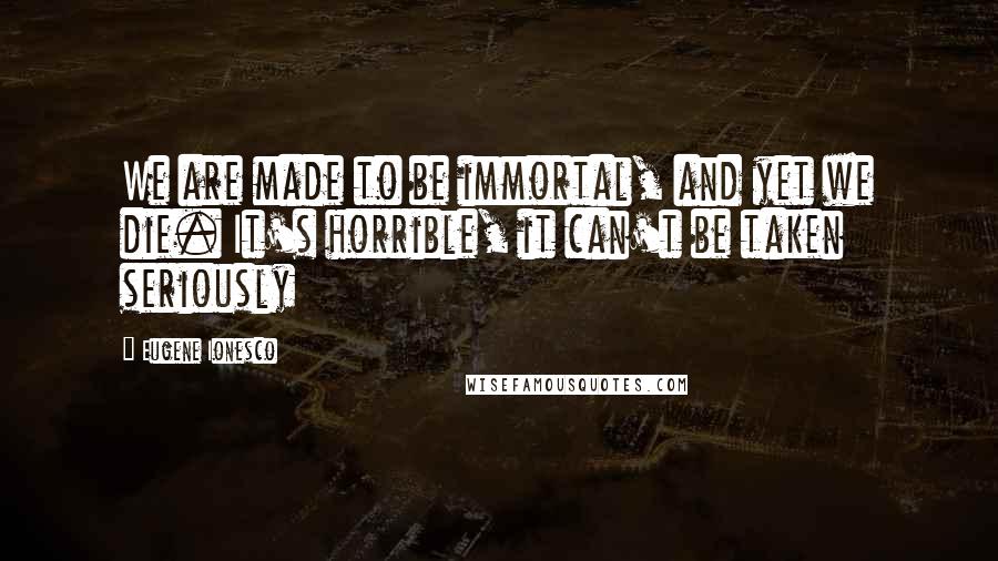 Eugene Ionesco quotes: We are made to be immortal, and yet we die. It's horrible, it can't be taken seriously