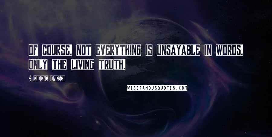 Eugene Ionesco quotes: Of course, not everything is unsayable in words, only the living truth.