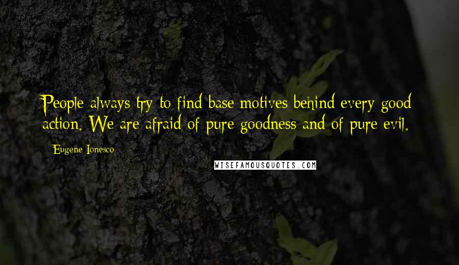 Eugene Ionesco quotes: People always try to find base motives behind every good action. We are afraid of pure goodness and of pure evil.