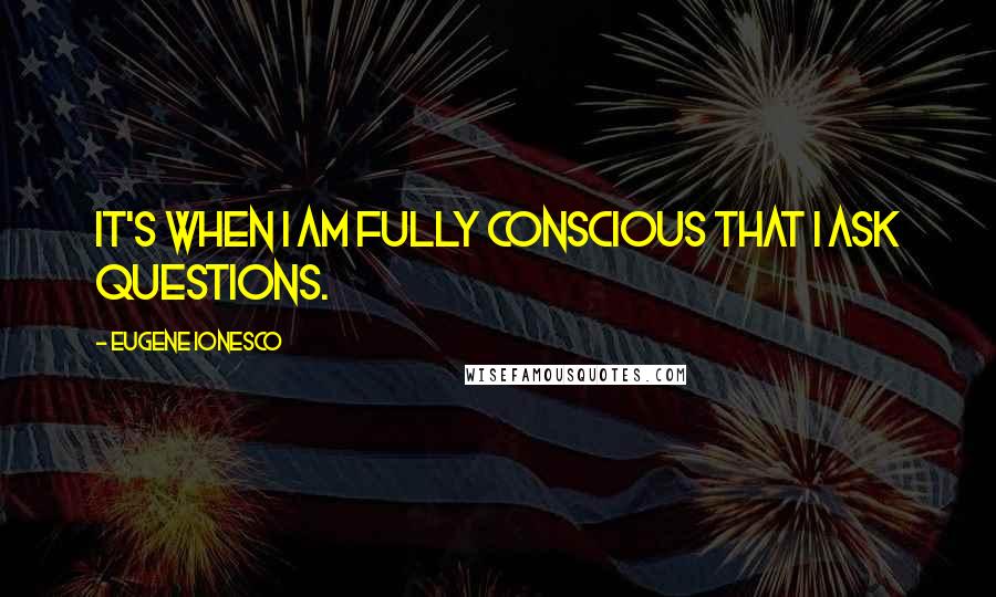 Eugene Ionesco quotes: It's when I am fully conscious that I ask questions.