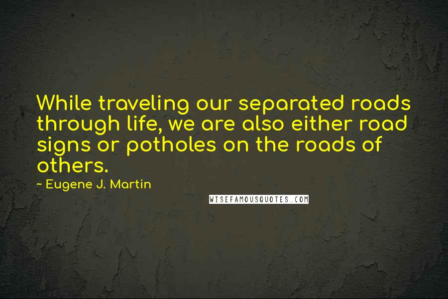 Eugene J. Martin quotes: While traveling our separated roads through life, we are also either road signs or potholes on the roads of others.