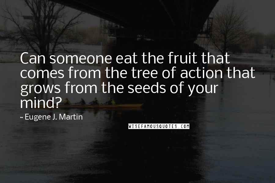 Eugene J. Martin quotes: Can someone eat the fruit that comes from the tree of action that grows from the seeds of your mind?