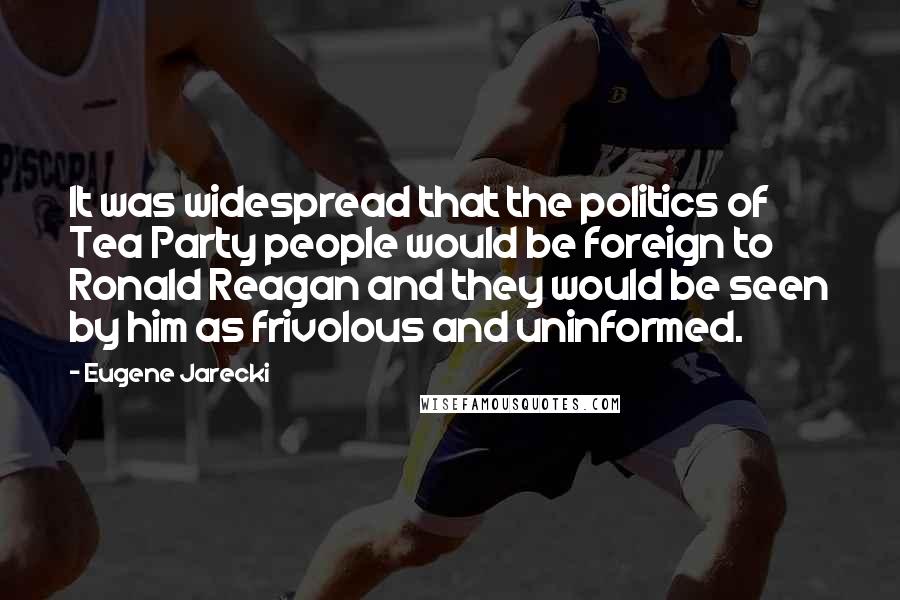 Eugene Jarecki quotes: It was widespread that the politics of Tea Party people would be foreign to Ronald Reagan and they would be seen by him as frivolous and uninformed.