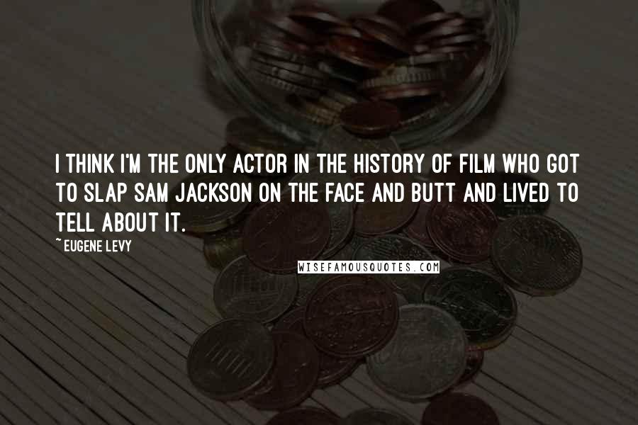 Eugene Levy quotes: I think I'm the only actor in the history of film who got to slap Sam Jackson on the face and butt and lived to tell about it.