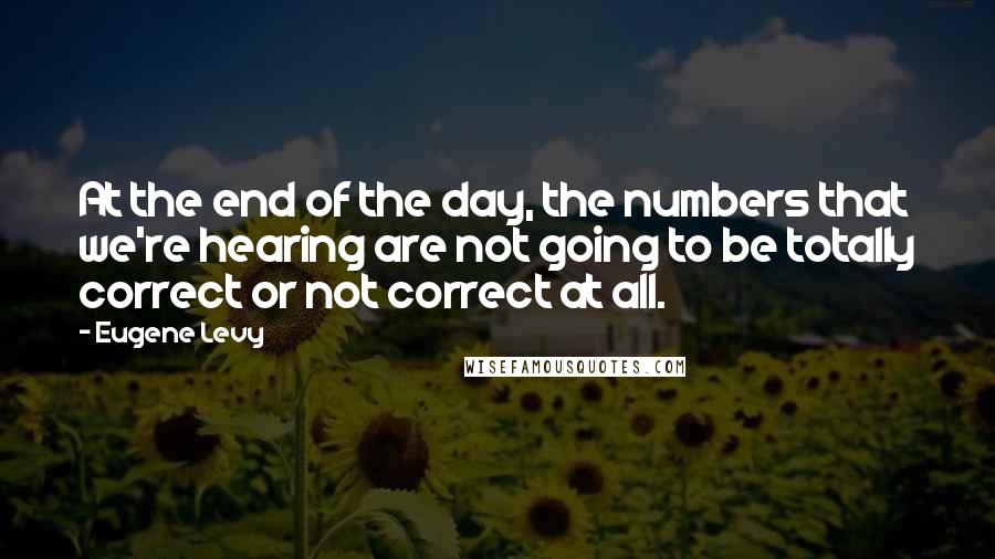 Eugene Levy quotes: At the end of the day, the numbers that we're hearing are not going to be totally correct or not correct at all.