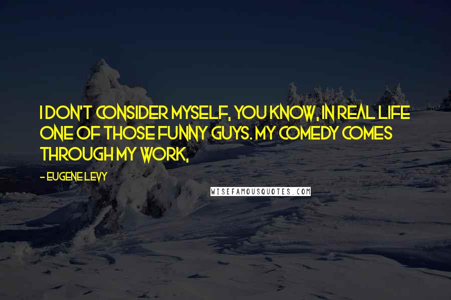 Eugene Levy quotes: I don't consider myself, you know, in real life one of those funny guys. My comedy comes through my work,