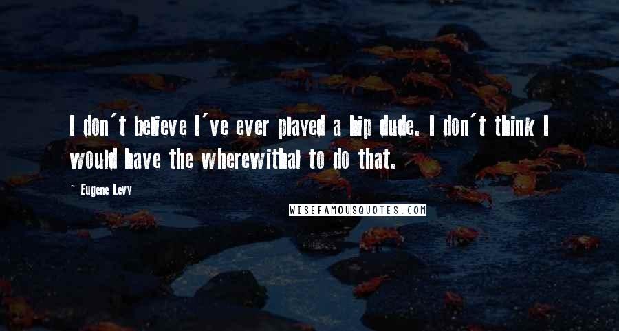 Eugene Levy quotes: I don't believe I've ever played a hip dude. I don't think I would have the wherewithal to do that.