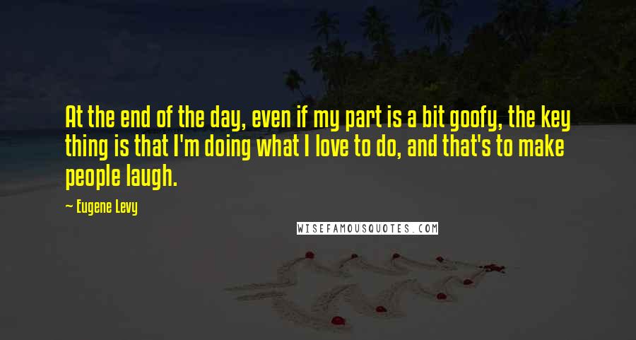 Eugene Levy quotes: At the end of the day, even if my part is a bit goofy, the key thing is that I'm doing what I love to do, and that's to make