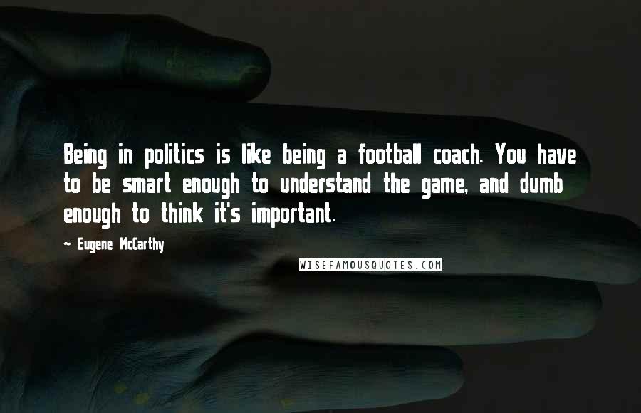 Eugene McCarthy quotes: Being in politics is like being a football coach. You have to be smart enough to understand the game, and dumb enough to think it's important.