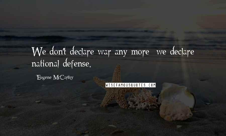 Eugene McCarthy quotes: We don't declare war any more; we declare national defense.