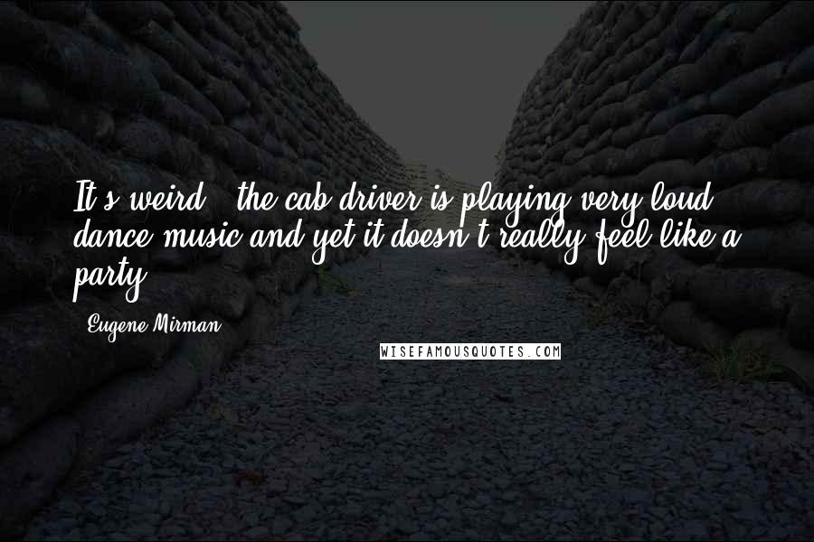 Eugene Mirman quotes: It's weird - the cab driver is playing very loud dance music and yet it doesn't really feel like a party. Eugene Mirman quotes: It's weird - the cab driver is playing very loud dance music and yet it doesn't really feel like a party.