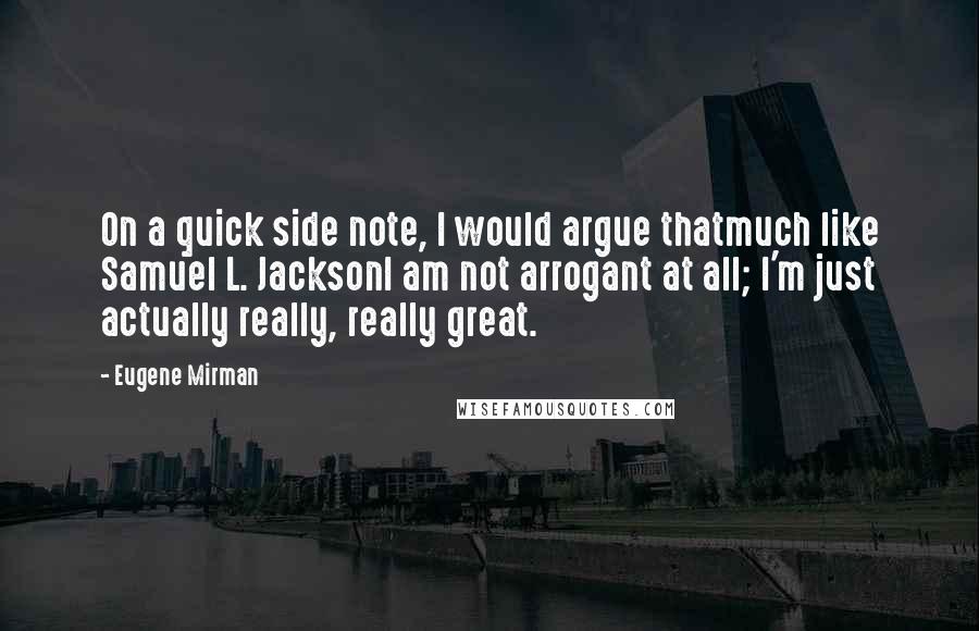 Eugene Mirman quotes: On a quick side note, I would argue thatmuch like Samuel L. JacksonI am not arrogant at all; I'm just actually really, really great. Eugene Mirman quotes: On a quick side note, I would argue thatmuch like Samuel L. JacksonI am not arrogant at all; I'm just actually really, really great.