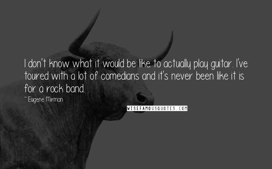 Eugene Mirman quotes: I don't know what it would be like to actually play guitar. I've toured with a lot of comedians and it's never been like it is for a rock band.