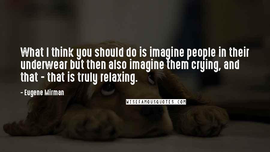 Eugene Mirman quotes: What I think you should do is imagine people in their underwear but then also imagine them crying, and that - that is truly relaxing.