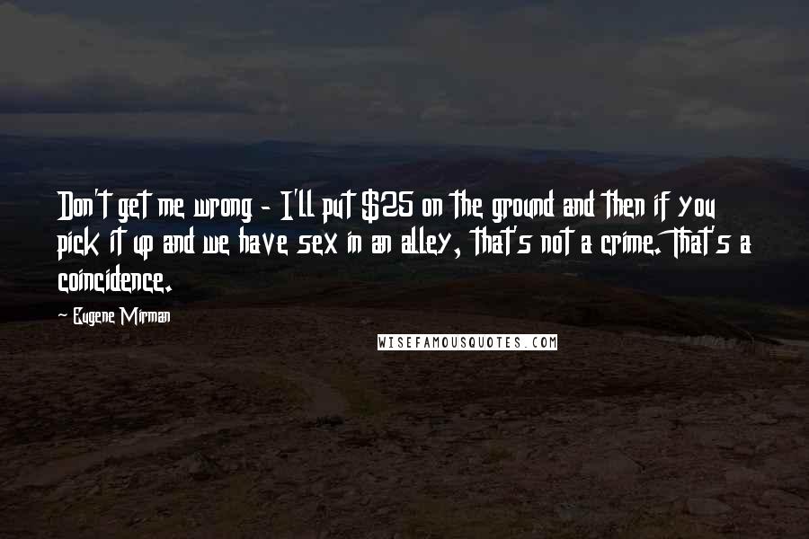 Eugene Mirman quotes: Don't get me wrong - I'll put $25 on the ground and then if you pick it up and we have sex in an alley, that's not a crime. That's Eugene Mirman quotes: Don't get me wrong - I'll put $25 on the ground and then if you pick it up and we have sex in an alley, that's not a crime. That's