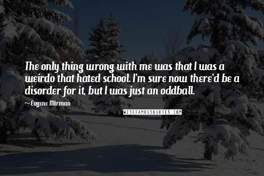 Eugene Mirman quotes: The only thing wrong with me was that I was a weirdo that hated school. I'm sure now there'd be a disorder for it, but I was just an oddball. Eugene Mirman quotes: The only thing wrong with me was that I was a weirdo that hated school. I'm sure now there'd be a disorder for it, but I was just an oddball.