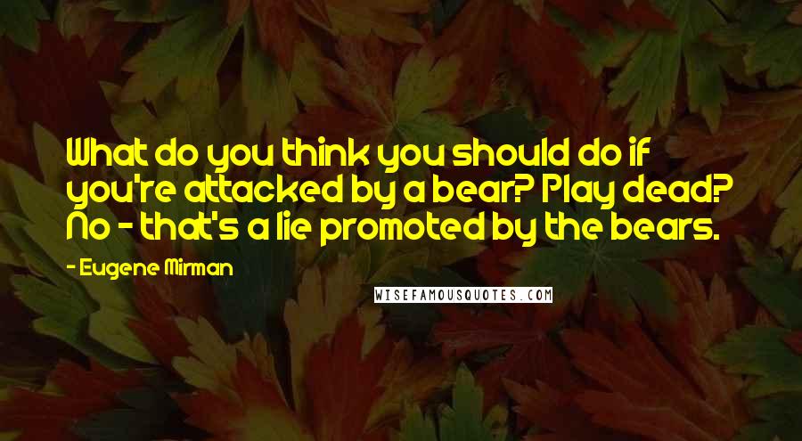 Eugene Mirman quotes: What do you think you should do if you're attacked by a bear? Play dead? No - that's a lie promoted by the bears. Eugene Mirman quotes: What do you think you should do if you're attacked by a bear? Play dead? No - that's a lie promoted by the bears.