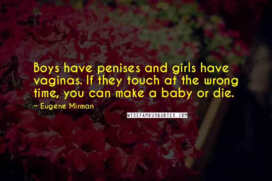 Eugene Mirman quotes: Boys have penises and girls have vaginas. If they touch at the wrong time, you can make a baby or die. Eugene Mirman quotes: Boys have penises and girls have vaginas. If they touch at the wrong time, you can make a baby or die.