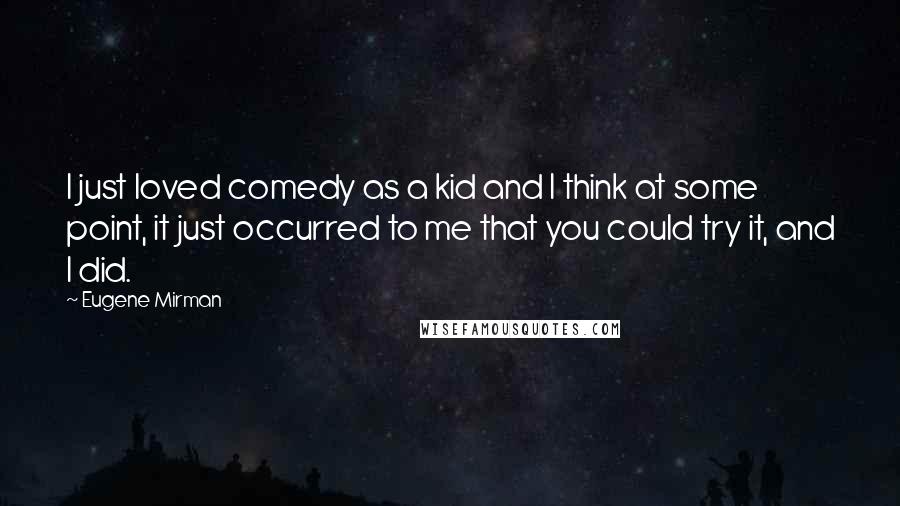 Eugene Mirman quotes: I just loved comedy as a kid and I think at some point, it just occurred to me that you could try it, and I did. Eugene Mirman quotes: I just loved comedy as a kid and I think at some point, it just occurred to me that you could try it, and I did.
