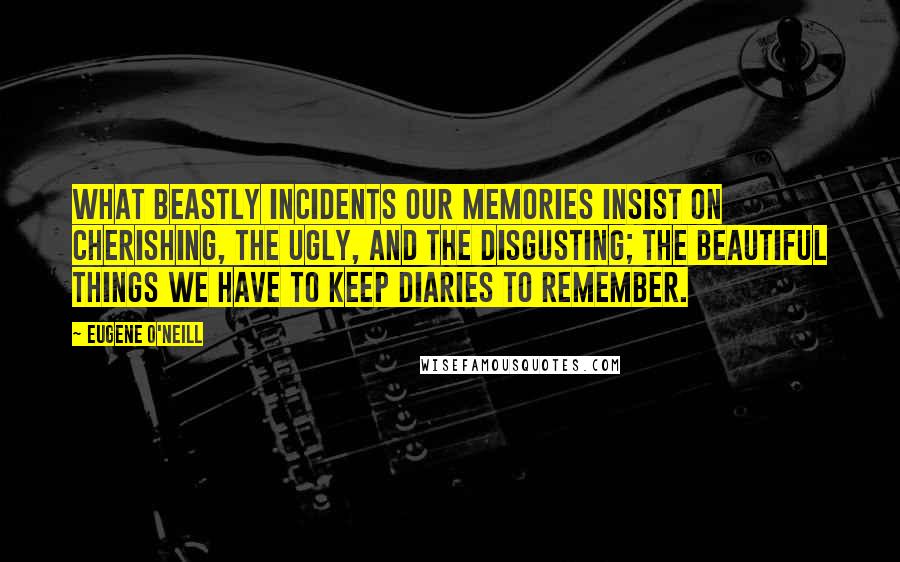 Eugene O'Neill quotes: What beastly incidents our memories insist on cherishing, the ugly, and the disgusting; the beautiful things we have to keep diaries to remember.