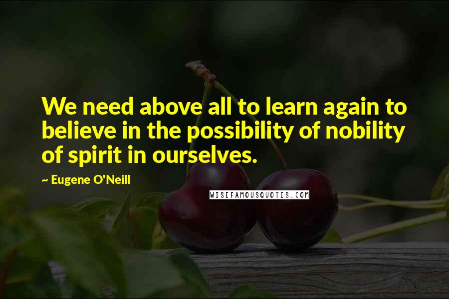 Eugene O'Neill quotes: We need above all to learn again to believe in the possibility of nobility of spirit in ourselves.