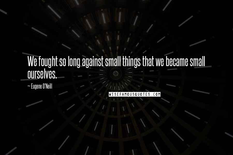 Eugene O'Neill quotes: We fought so long against small things that we became small ourselves.