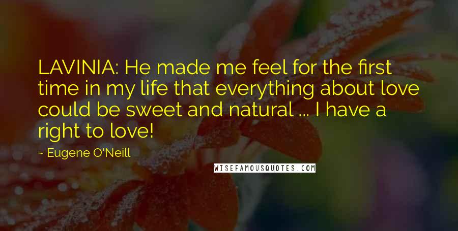 Eugene O'Neill quotes: LAVINIA: He made me feel for the first time in my life that everything about love could be sweet and natural ... I have a right to love! Eugene O'Neill quotes: LAVINIA: He made me feel for the first time in my life that everything about love could be sweet and natural ... I have a right to love!
