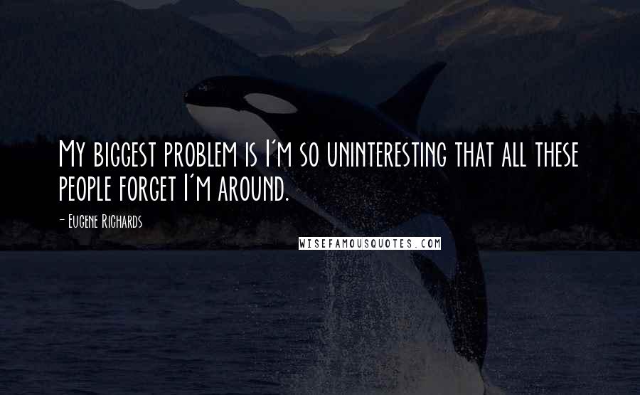 Eugene Richards quotes: My biggest problem is I'm so uninteresting that all these people forget I'm around.