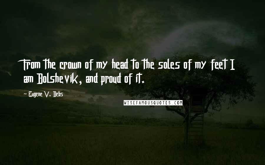 Eugene V. Debs quotes: From the crown of my head to the soles of my feet I am Bolshevik, and proud of it.
