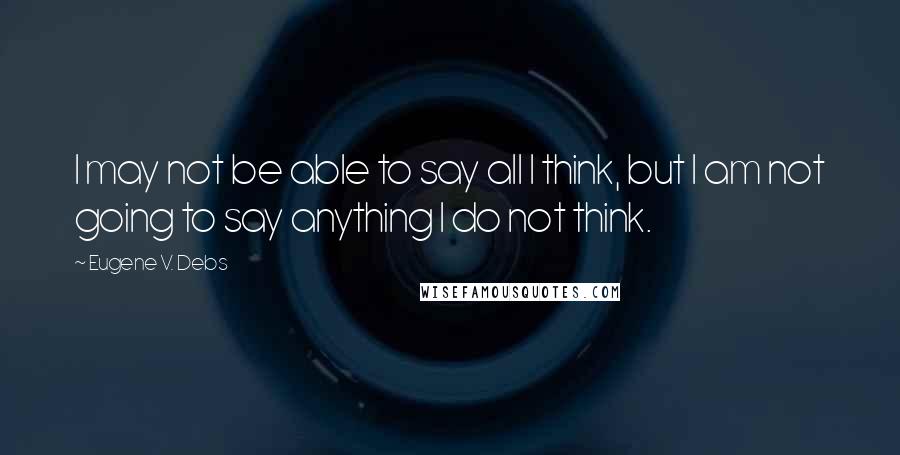 Eugene V. Debs quotes: I may not be able to say all I think, but I am not going to say anything I do not think.