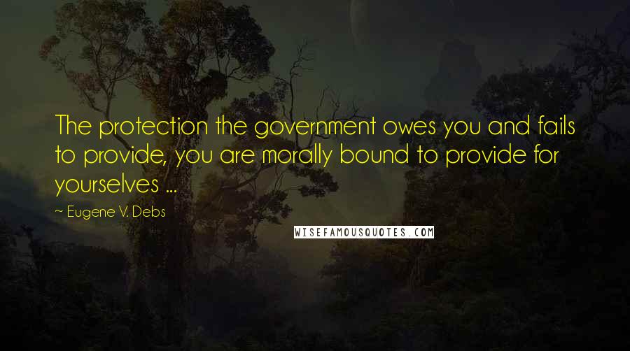 Eugene V. Debs quotes: The protection the government owes you and fails to provide, you are morally bound to provide for yourselves ... Eugene V. Debs quotes: The protection the government owes you and fails to provide, you are morally bound to provide for yourselves ...