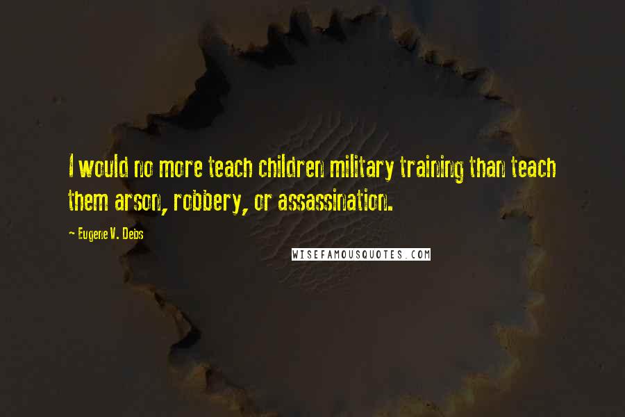 Eugene V. Debs quotes: I would no more teach children military training than teach them arson, robbery, or assassination.